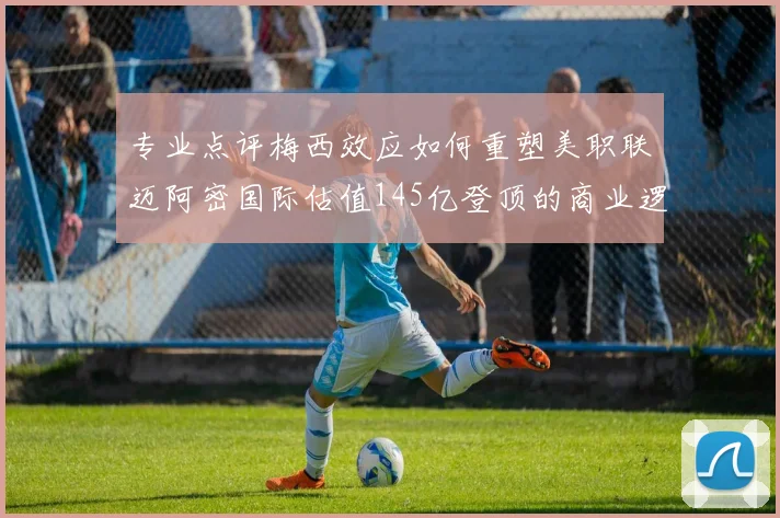 专业点评梅西效应如何重塑美职联迈阿密国际估值145亿登顶的商业逻辑深度解析