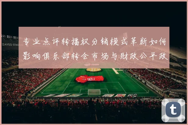 专业点评转播权分销模式革新如何影响俱乐部转会市场与财政公平政策