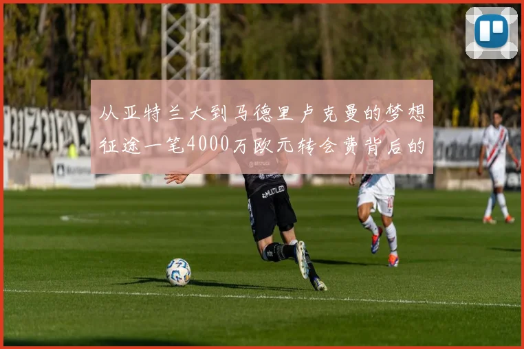 从亚特兰大到马德里卢克曼的梦想征途一笔4000万欧元转会费背后的足球人生