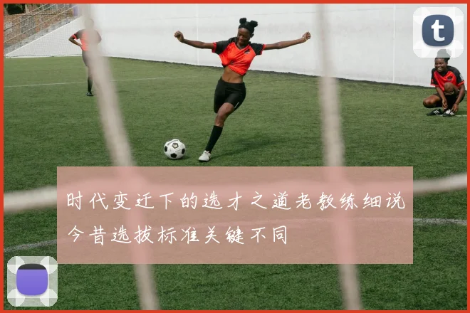 时代变迁下的选才之道老教练细说今昔选拔标准关键不同