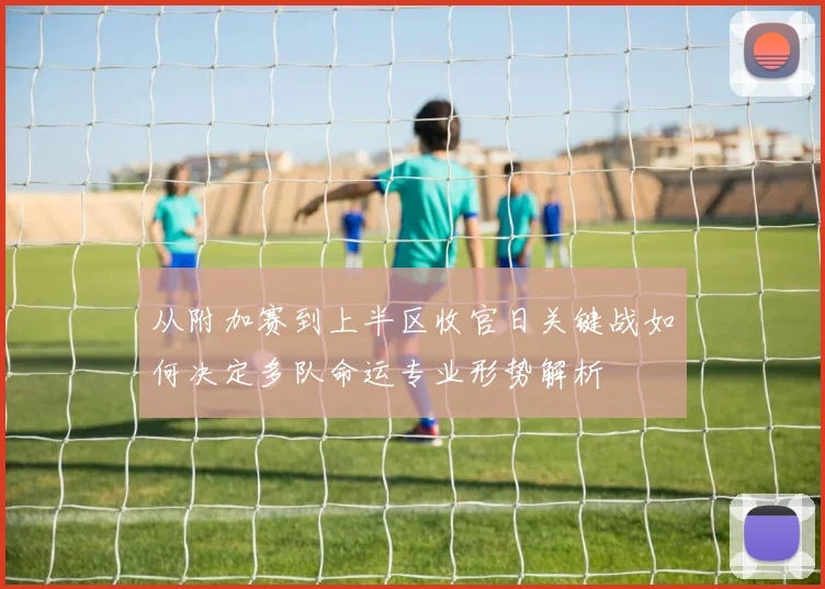 从附加赛到上半区收官日关键战如何决定多队命运专业形势解析