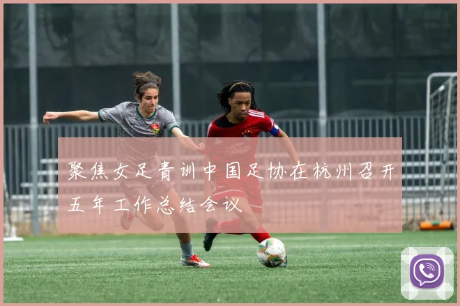 聚焦女足青训中国足协在杭州召开五年工作总结会议