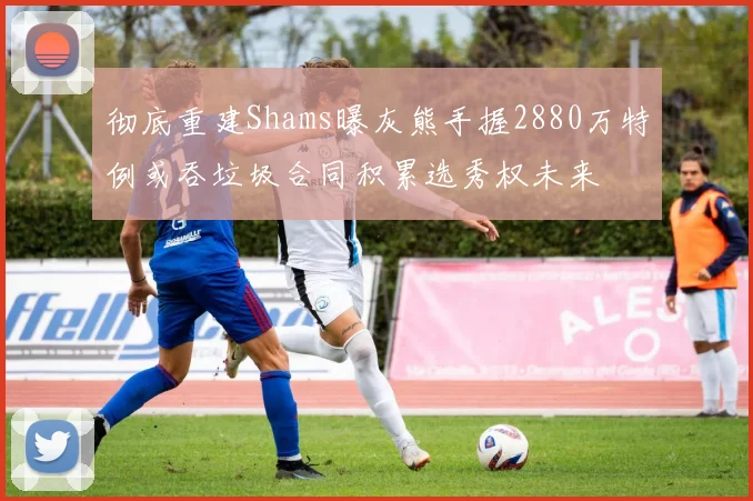 彻底重建Shams曝灰熊手握2880万特例或吞垃圾合同积累选秀权未来